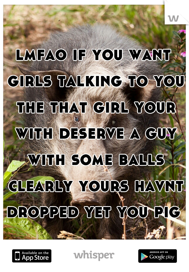 lmfao if you want girls talking to you the that girl your with deserve a guy with some balls clearly yours havnt dropped yet you pig  