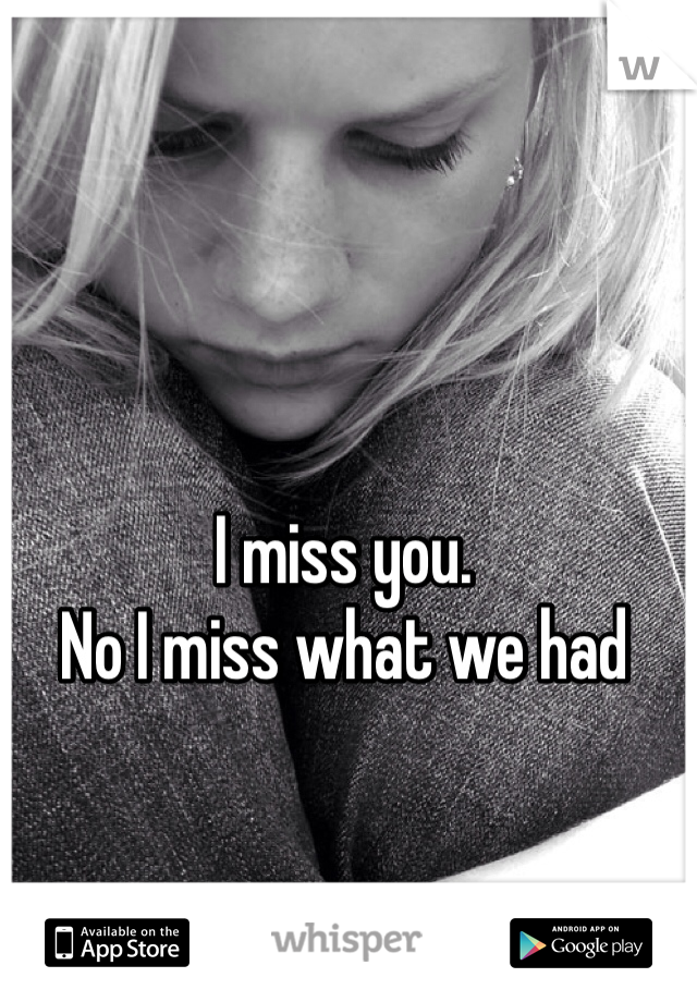 I miss you.
No I miss what we had