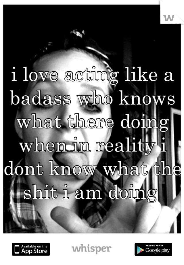 i love acting like a badass who knows what there doing when in reality i dont know what the shit i am doing 