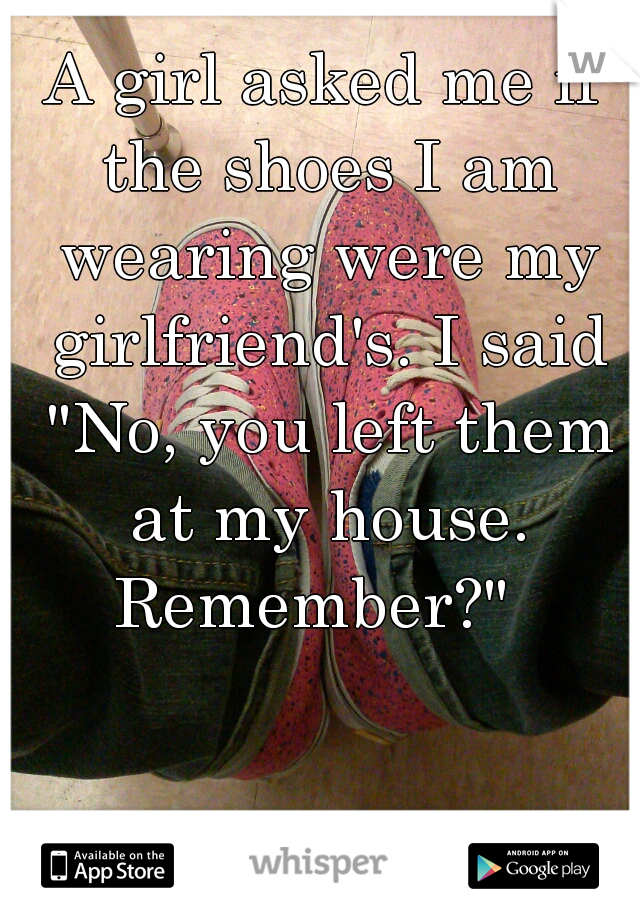 A girl asked me if the shoes I am wearing were my girlfriend's. I said "No, you left them at my house. Remember?"  