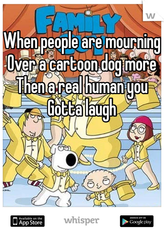 When people are mourning
Over a cartoon dog more
Then a real human you
Gotta laugh