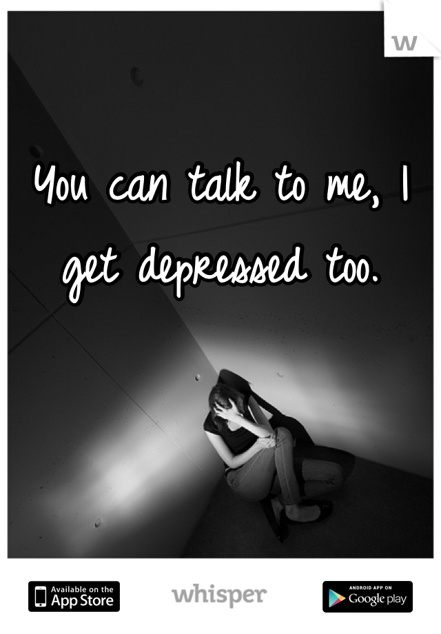 You can talk to me, I get depressed too.
