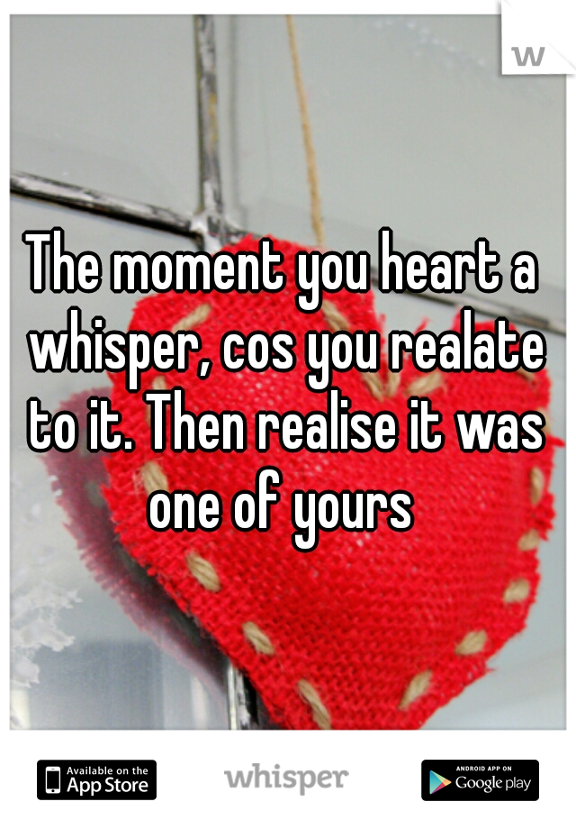 The moment you heart a whisper, cos you realate to it. Then realise it was one of yours 