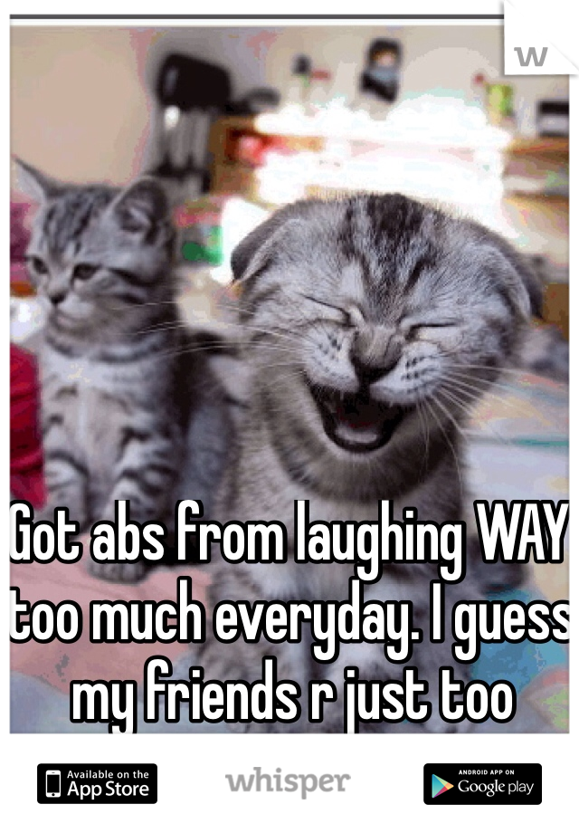 Got abs from laughing WAY too much everyday. I guess my friends r just too funny