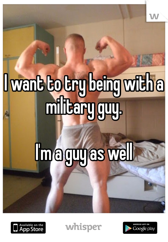 I want to try being with a military guy.

I'm a guy as well