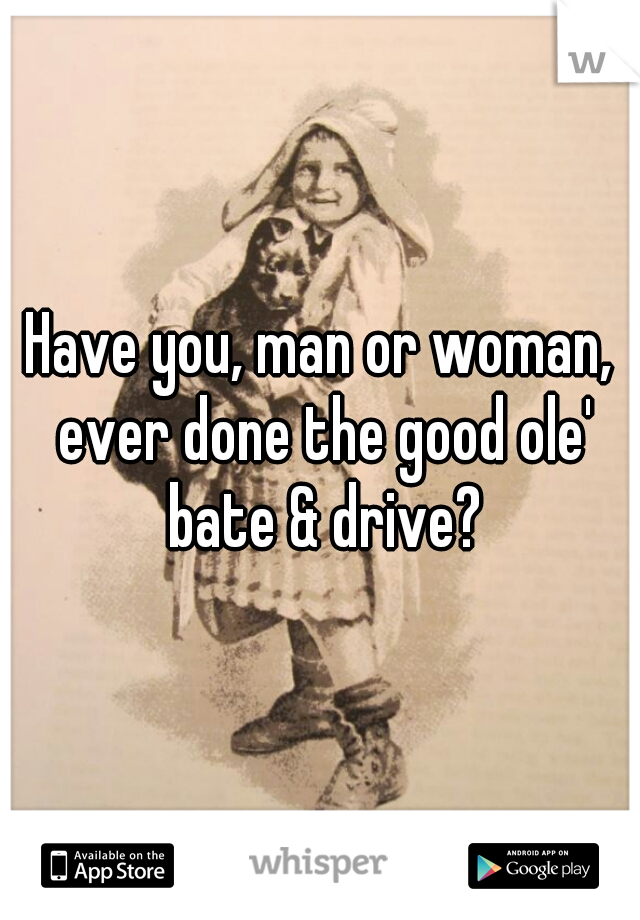 Have you, man or woman, ever done the good ole' bate & drive?