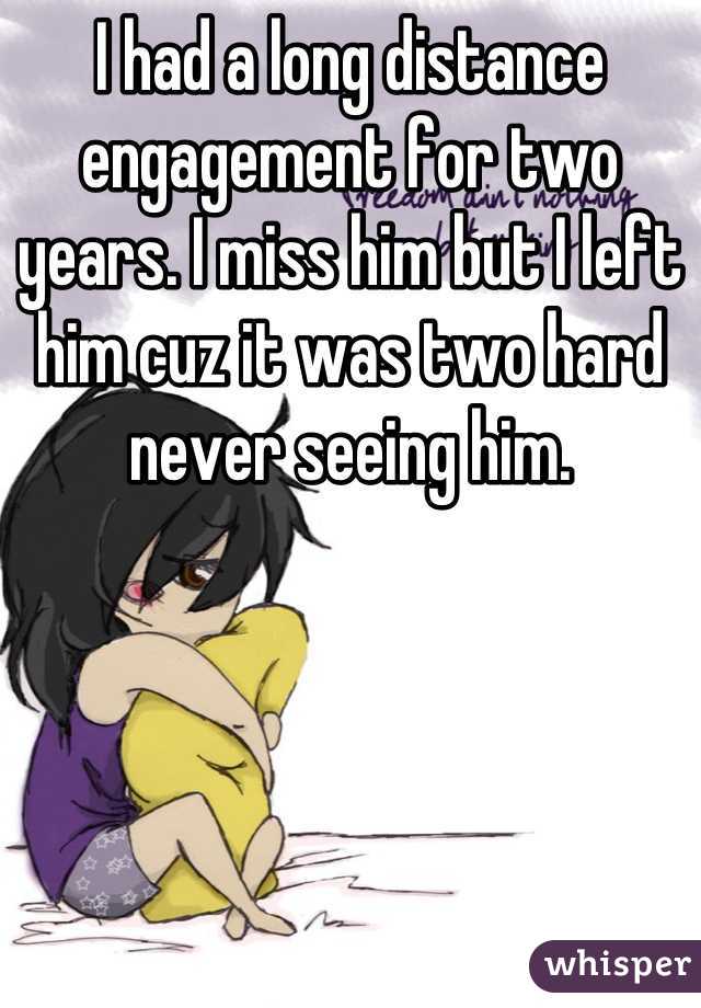 I had a long distance engagement for two years. I miss him but I left him cuz it was two hard never seeing him.