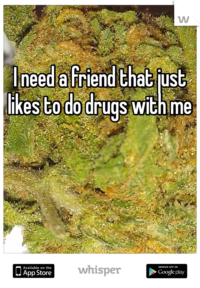 I need a friend that just likes to do drugs with me