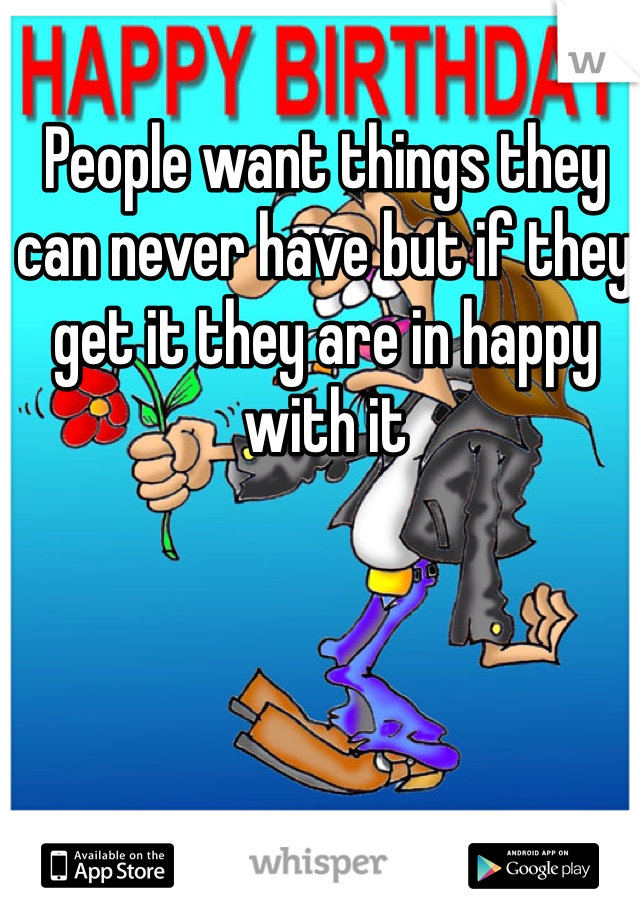 People want things they can never have but if they get it they are in happy with it 