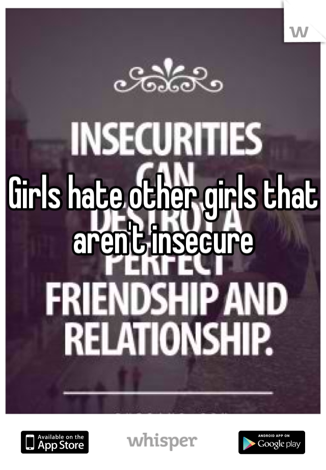 Girls hate other girls that aren't insecure