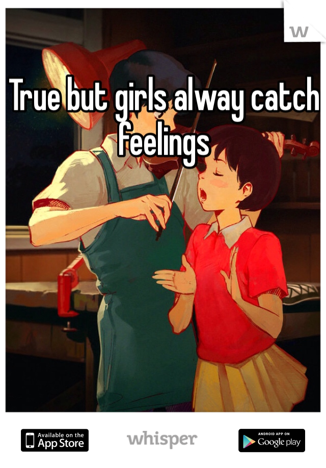 True but girls alway catch feelings 
