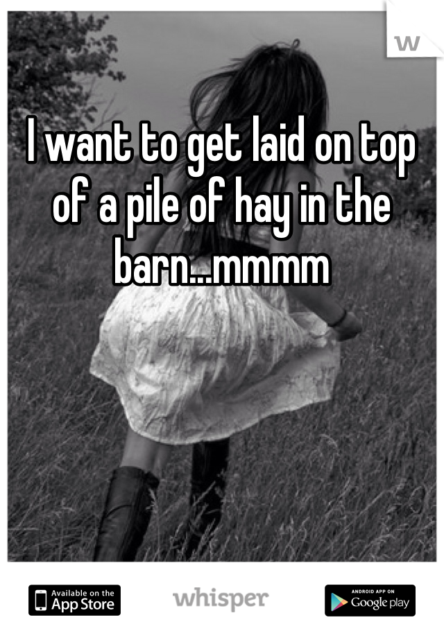 I want to get laid on top of a pile of hay in the barn...mmmm