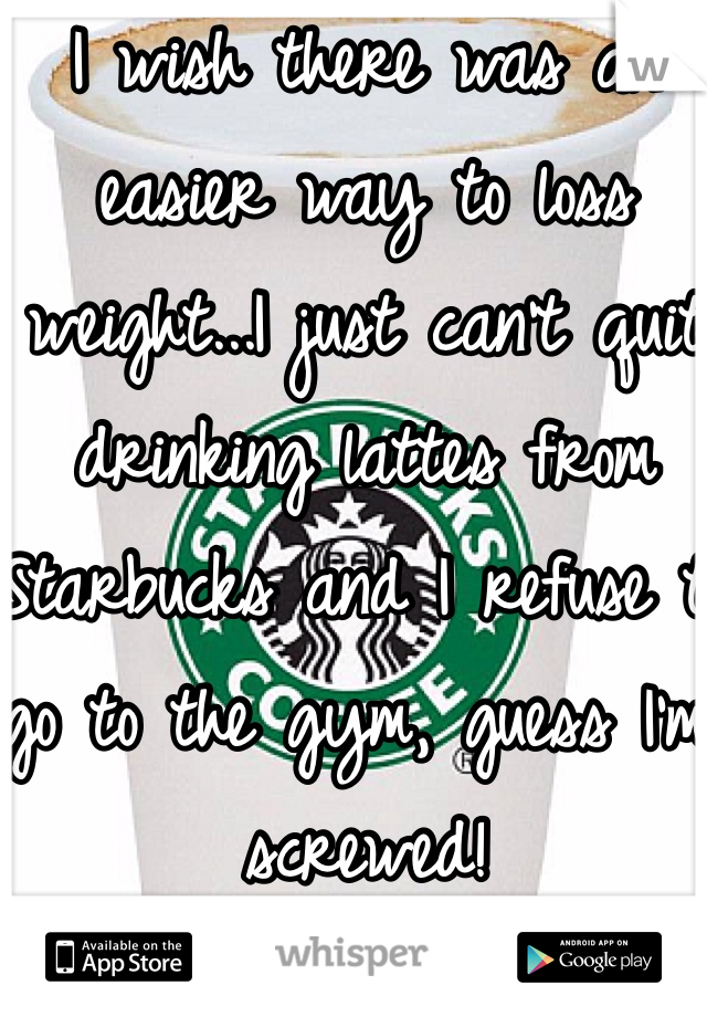 I wish there was an easier way to loss weight...I just can't quit drinking lattes from Starbucks and I refuse to go to the gym, guess I'm screwed!