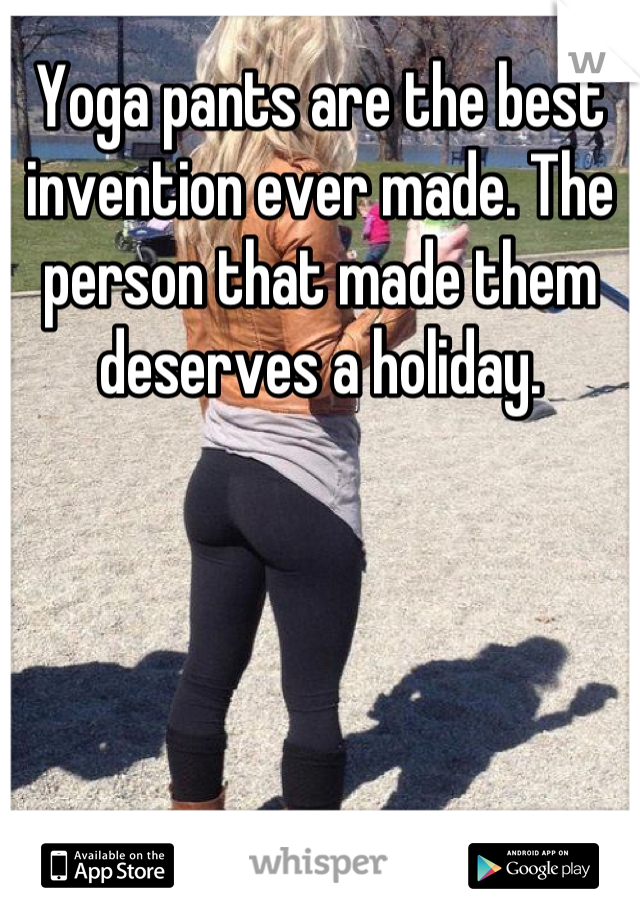 Yoga pants are the best invention ever made. The person that made them deserves a holiday.