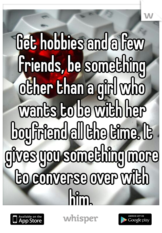 Get hobbies and a few friends, be something other than a girl who wants to be with her boyfriend all the time. It gives you something more to converse over with him. 