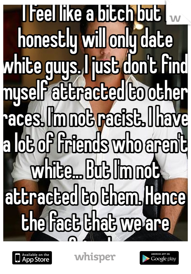 I feel like a bitch but I honestly will only date white guys. I just don't find myself attracted to other races. I'm not racist. I have a lot of friends who aren't white... But I'm not attracted to them. Hence the fact that we are friends. 