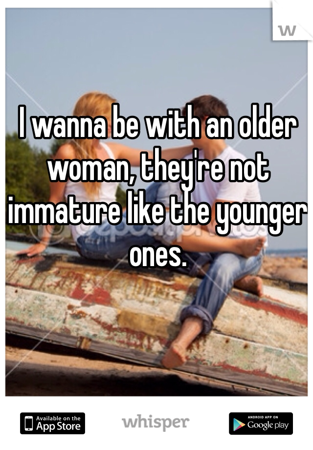 I wanna be with an older woman, they're not immature like the younger ones.