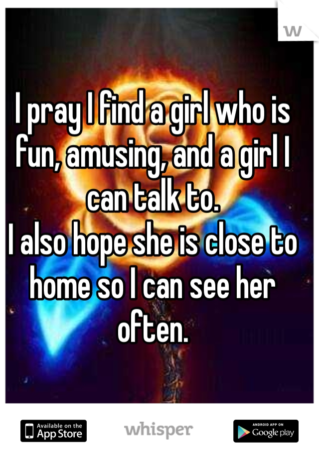 I pray I find a girl who is fun, amusing, and a girl I can talk to.
I also hope she is close to home so I can see her often.