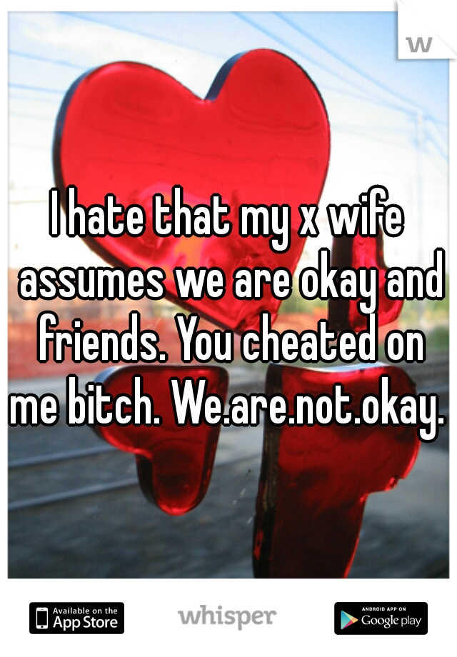 I hate that my x wife assumes we are okay and friends. You cheated on me bitch. We.are.not.okay. 