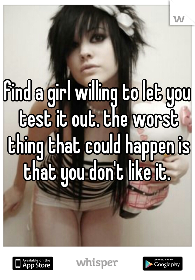 find a girl willing to let you test it out. the worst thing that could happen is that you don't like it. 