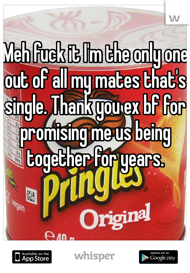 Meh fuck it I'm the only one out of all my mates that's single. Thank you ex bf for promising me us being together for years. 