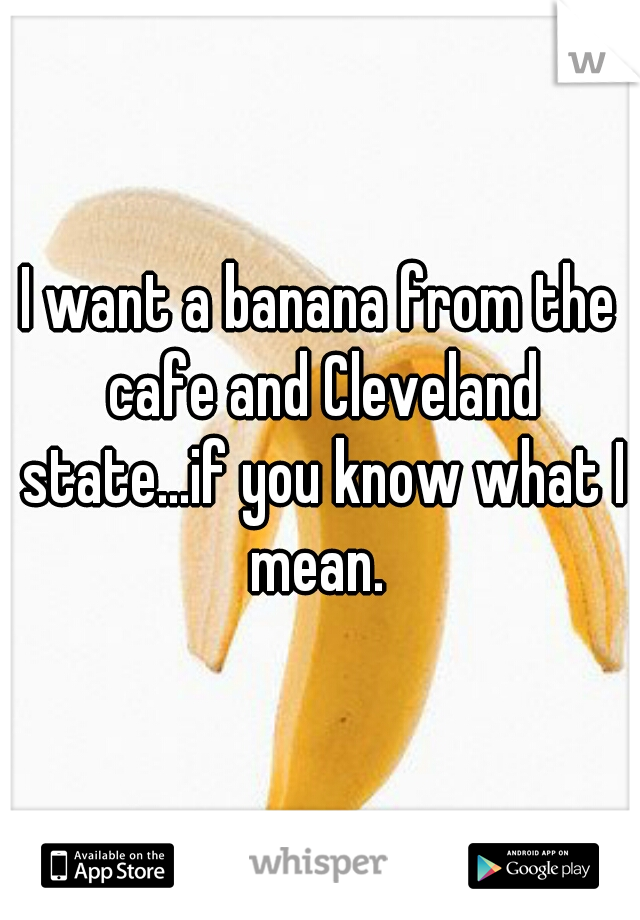 I want a banana from the cafe and Cleveland state...if you know what I mean. 