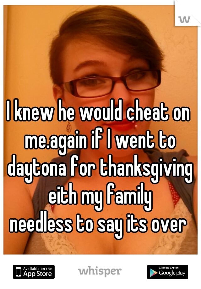 I knew he would cheat on me.again if I went to daytona for thanksgiving eith my family
needless to say its over