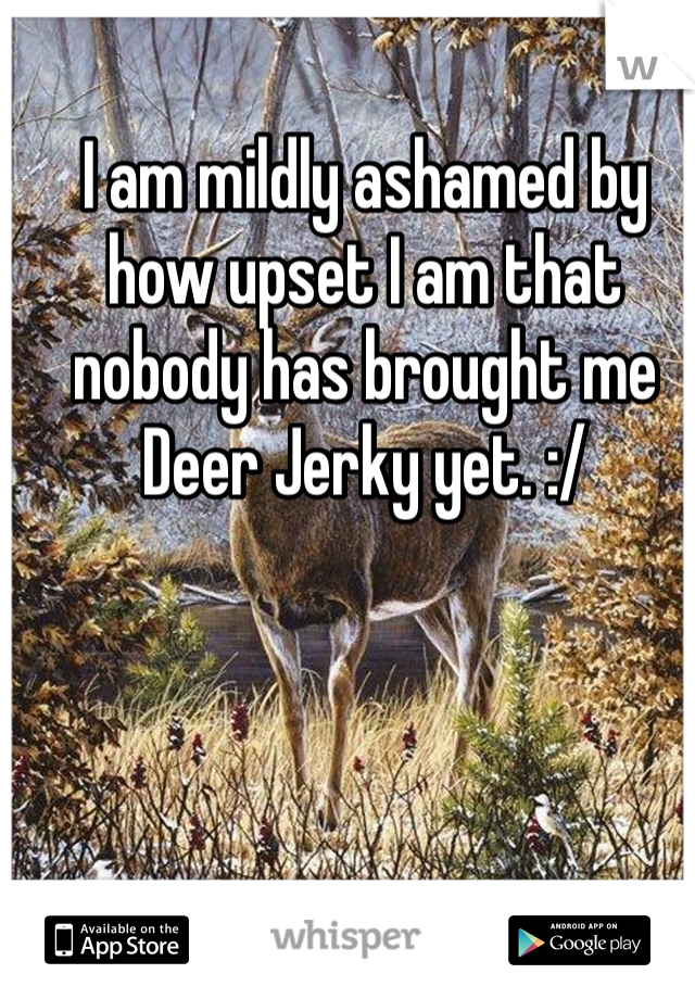 I am mildly ashamed by how upset I am that nobody has brought me Deer Jerky yet. :/