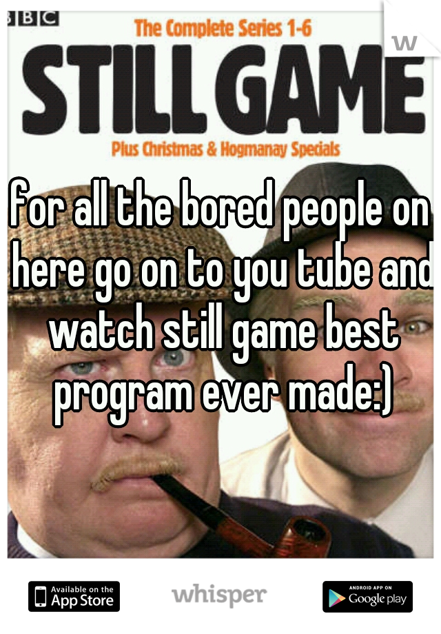 for all the bored people on here go on to you tube and watch still game best program ever made:)