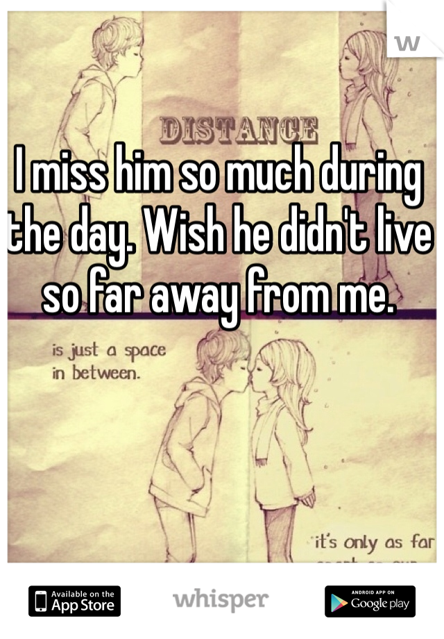 I miss him so much during the day. Wish he didn't live so far away from me.