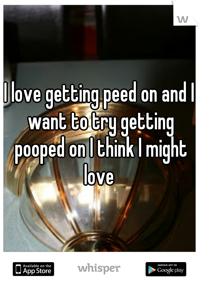 I love getting peed on and I want to try getting pooped on I think I might love 