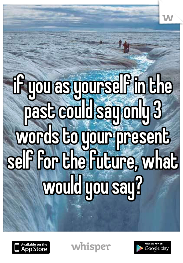 if you as yourself in the past could say only 3 words to your present self for the future, what would you say?