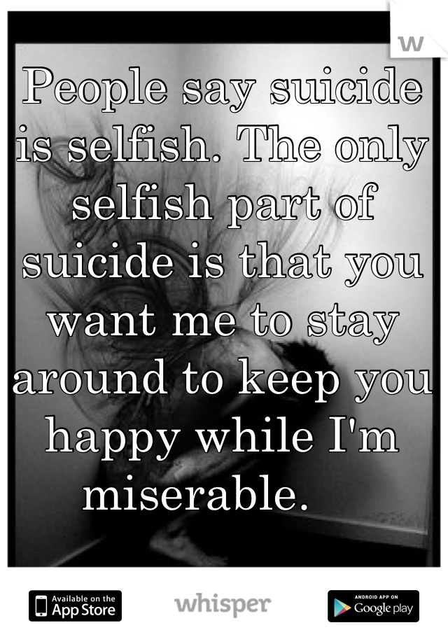 People say suicide is selfish. The only selfish part of suicide is that you want me to stay around to keep you happy while I'm miserable.    