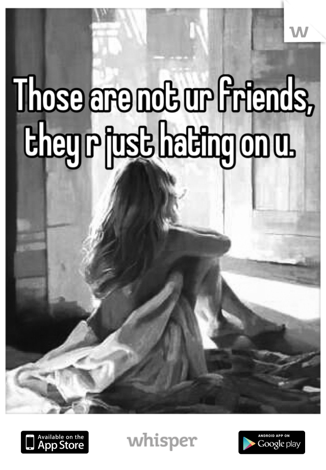 Those are not ur friends, they r just hating on u. 