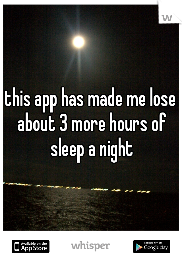 this app has made me lose about 3 more hours of sleep a night
 