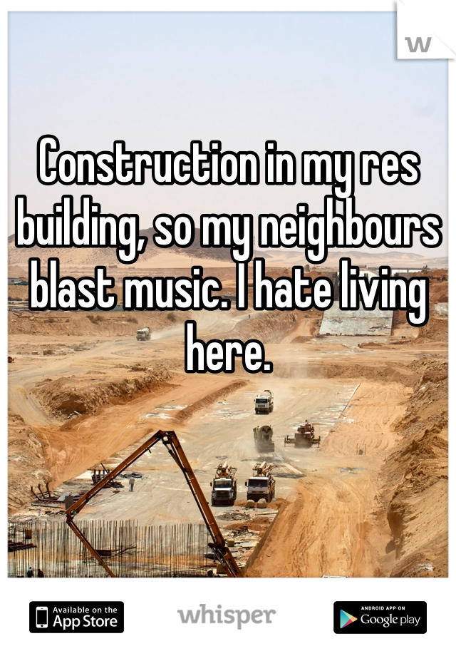 Construction in my res building, so my neighbours blast music. I hate living here. 