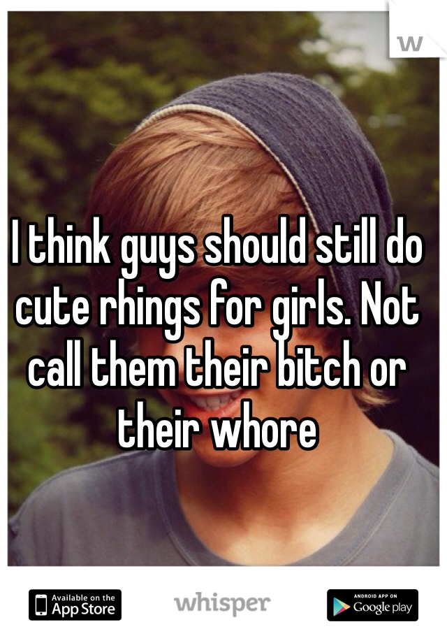 I think guys should still do cute rhings for girls. Not call them their bitch or their whore