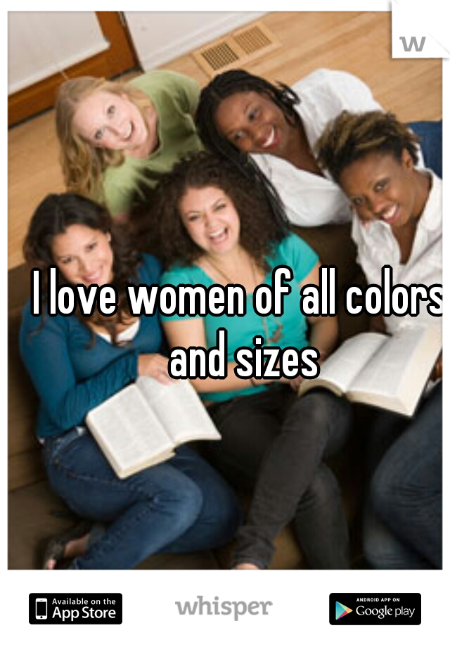 I love women of all colors and sizes