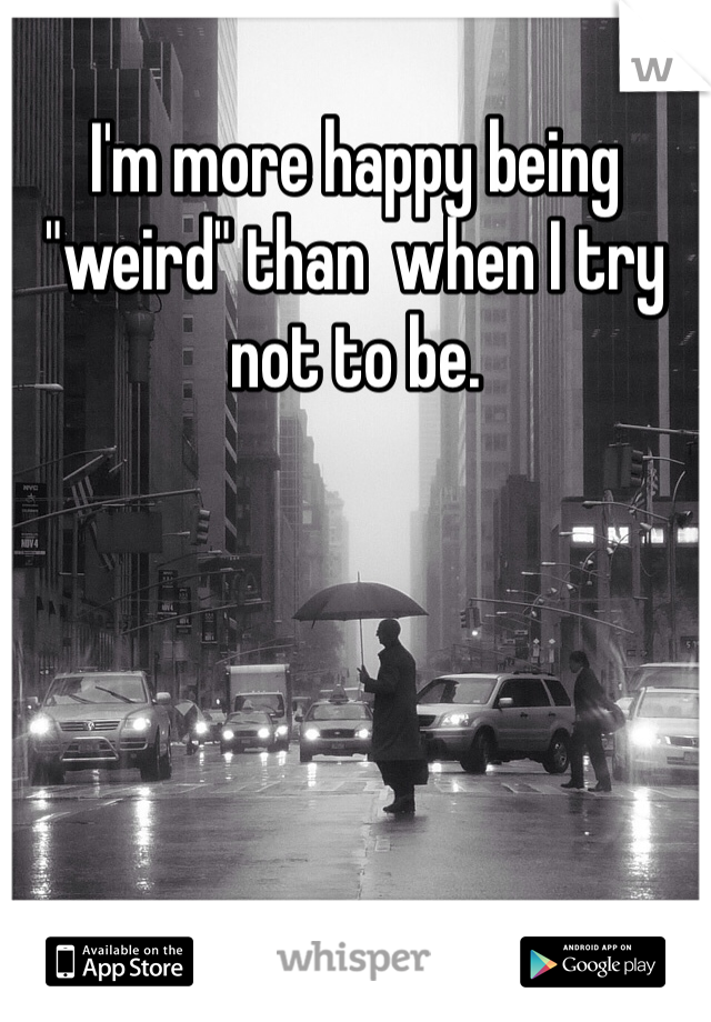 I'm more happy being "weird" than  when I try not to be.