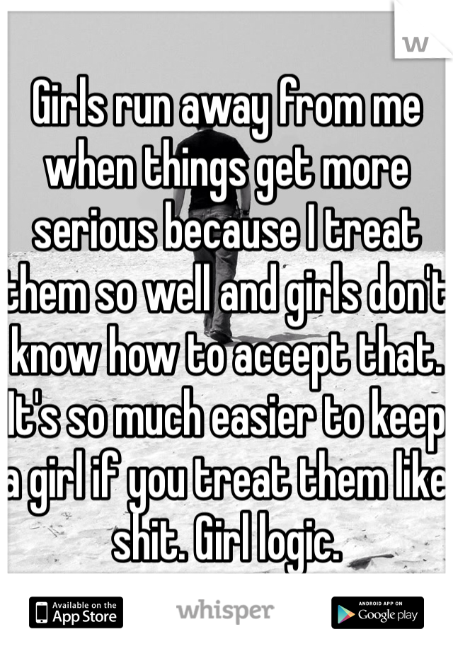 Girls run away from me when things get more serious because I treat them so well and girls don't know how to accept that. It's so much easier to keep a girl if you treat them like shit. Girl logic.