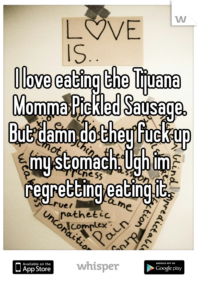 I love eating the Tijuana Momma Pickled Sausage. But damn do they fuck up my stomach. Ugh im regretting eating it. 