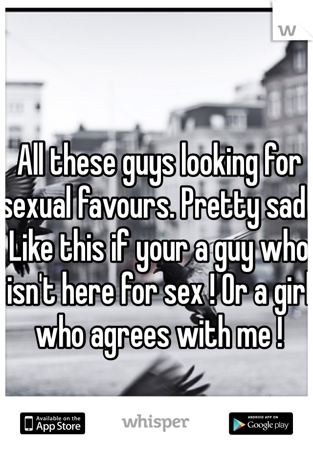 All these guys looking for sexual favours. Pretty sad . Like this if your a guy who isn't here for sex ! Or a girl who agrees with me !