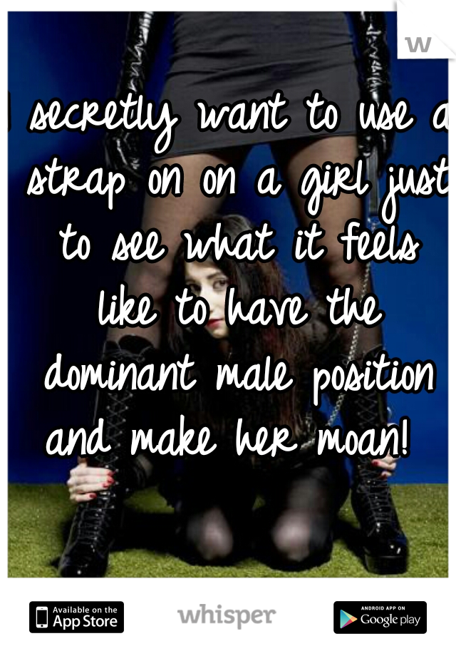 I secretly want to use a strap on on a girl just to see what it feels like to have the dominant male position and make her moan! 