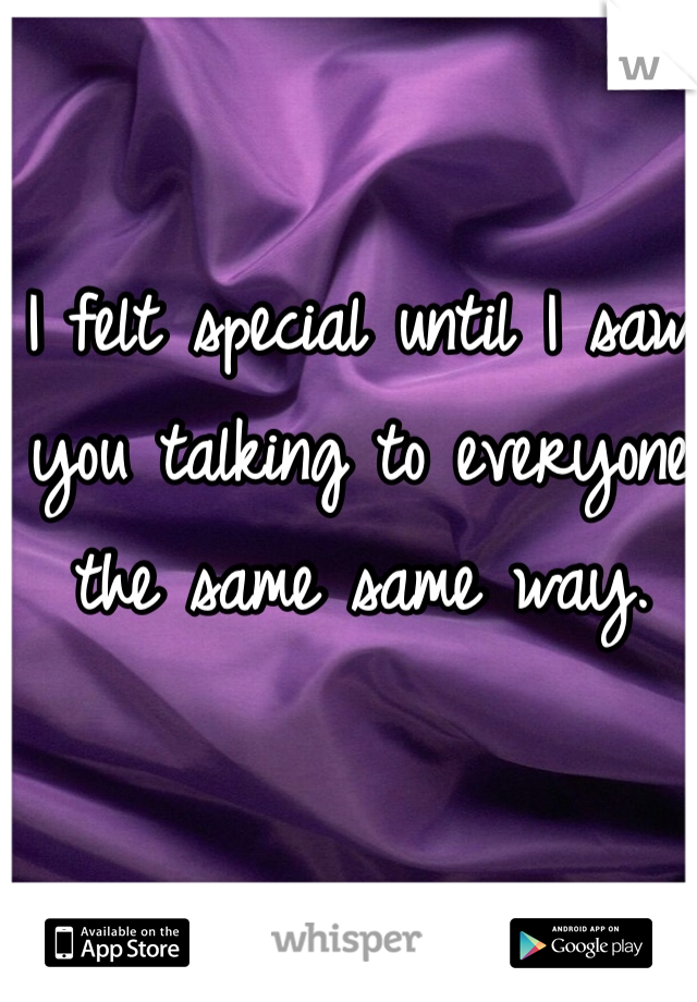 I felt special until I saw 
you talking to everyone
the same same way.