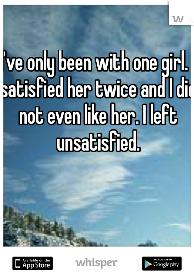 I've only been with one girl. I satisfied her twice and I did not even like her. I left unsatisfied.