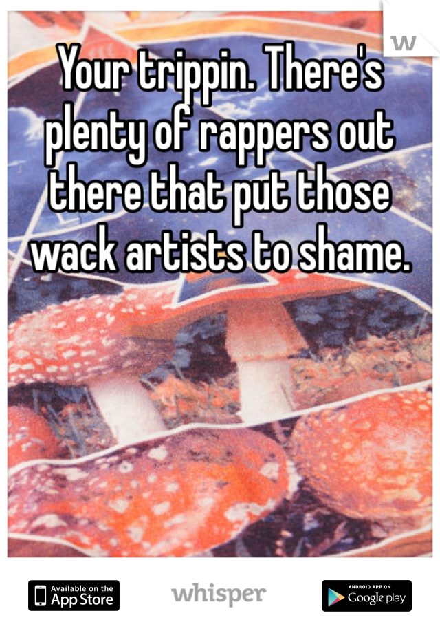 Your trippin. There's plenty of rappers out there that put those wack artists to shame.