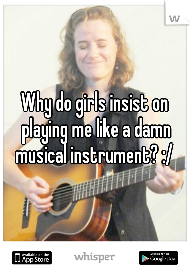Why do girls insist on playing me like a damn musical instrument? :/ 