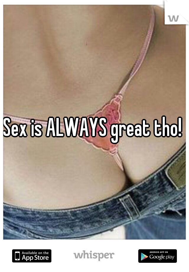 Sex is ALWAYS great tho! 