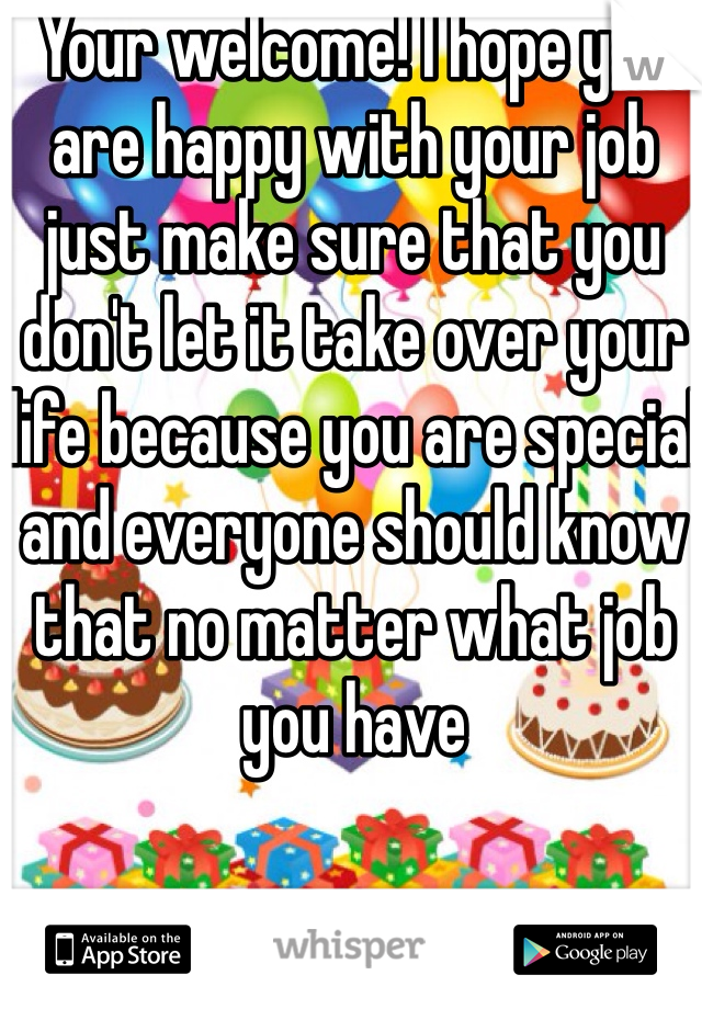 Your welcome! I hope you are happy with your job just make sure that you don't let it take over your life because you are special and everyone should know that no matter what job you have 