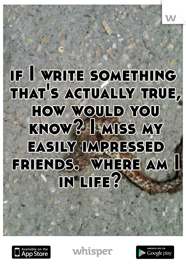 if I write something that's actually true, how would you know? I miss my easily impressed friends.  where am I in life?  